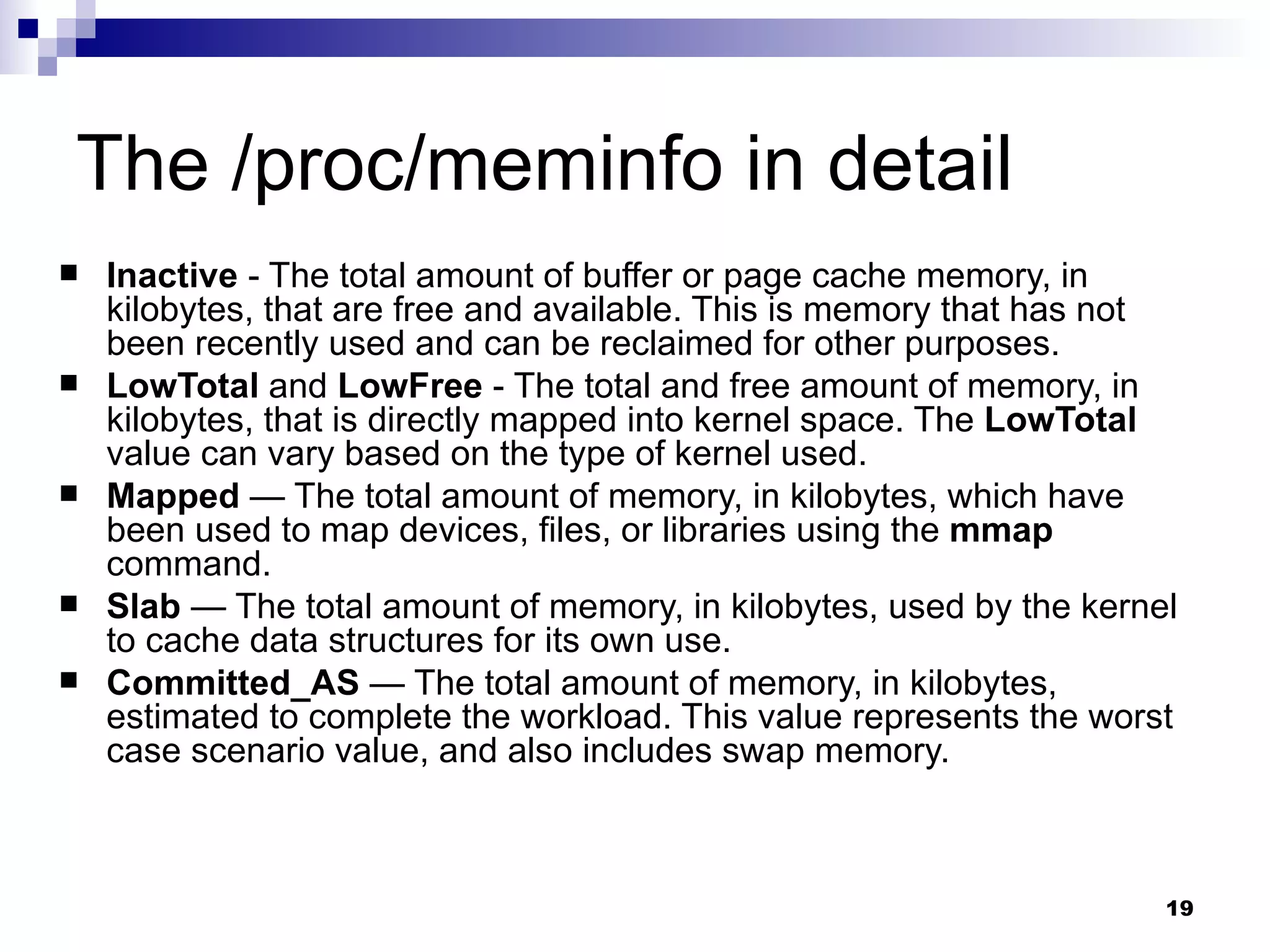 The /proc/meminfo in detail Inactive  - The total amount of buffer or page cache memory, in kilobytes, that are free and available. This is memory that has not been recently used and can be reclaimed for other purposes.  LowTotal  and  LowFree  - The total and free amount of memory, in kilobytes, that is directly mapped into kernel space. The  LowTotal  value can vary based on the type of kernel used. Mapped  — The total amount of memory, in kilobytes, which have been used to map devices, files, or libraries using the  mmap  command.  Slab  — The total amount of memory, in kilobytes, used by the kernel to cache data structures for its own use.  Committed_AS  — The total amount of memory, in kilobytes, estimated to complete the workload. This value represents the worst case scenario value, and also includes swap memory.  