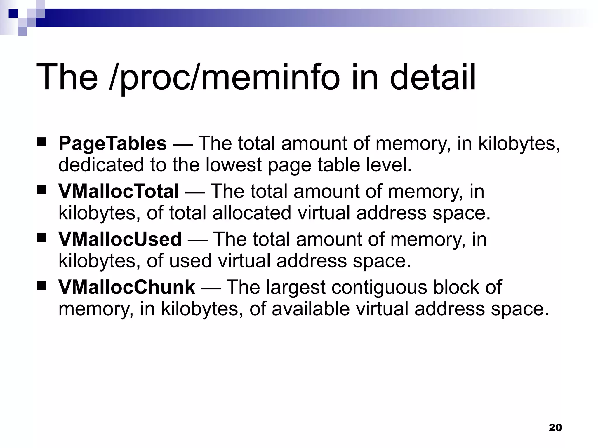 The /proc/meminfo in detail PageTables  — The total amount of memory, in kilobytes, dedicated to the lowest page table level.  VMallocTotal  — The total amount of memory, in kilobytes, of total allocated virtual address space.  VMallocUsed  — The total amount of memory, in kilobytes, of used virtual address space.  VMallocChunk  — The largest contiguous block of memory, in kilobytes, of available virtual address space.  