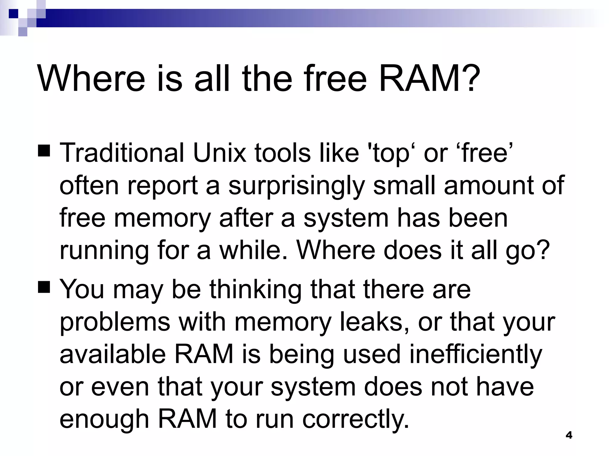 Where is all the free RAM? Traditional Unix tools like 'top‘ or ‘free’ often report a surprisingly small amount of free memory after a system has been running for a while. Where does it all go? You may be thinking that there are problems with memory leaks, or that your available RAM is being used inefficiently or even that your system does not have enough RAM to run correctly. 