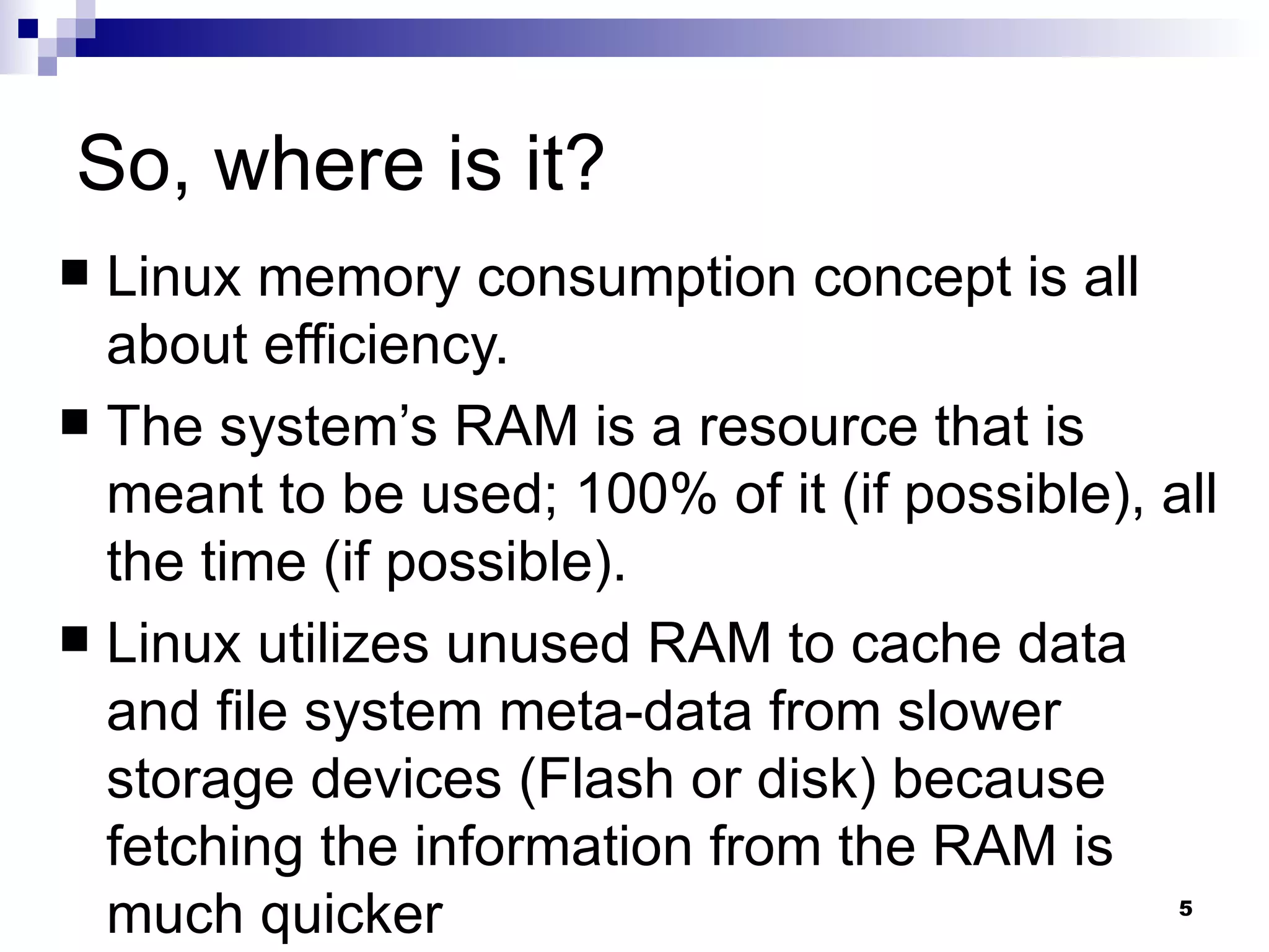 So, where is it? Linux memory consumption concept is all about efficiency.  The system’s RAM is a resource that is meant to be used; 100% of it (if possible), all the time (if possible). Linux utilizes unused RAM to cache data and file system meta-data from slower storage devices (Flash or disk) because fetching the information from the RAM is much quicker  