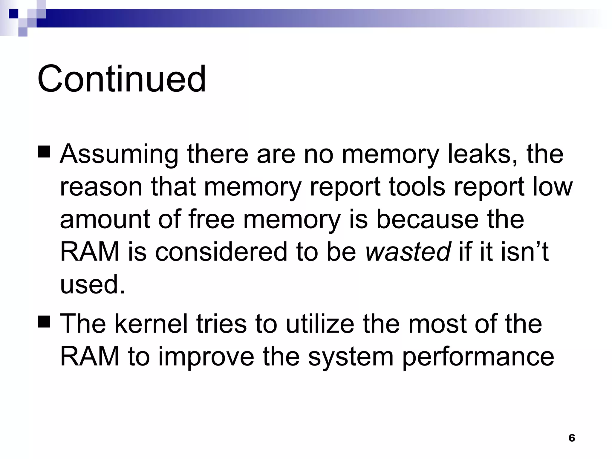 Continued Assuming there are no memory leaks, the reason that memory report tools report low amount of free memory is because the RAM is considered to be  wasted  if it isn’t used. The kernel tries to utilize the most of the RAM to improve the system performance  