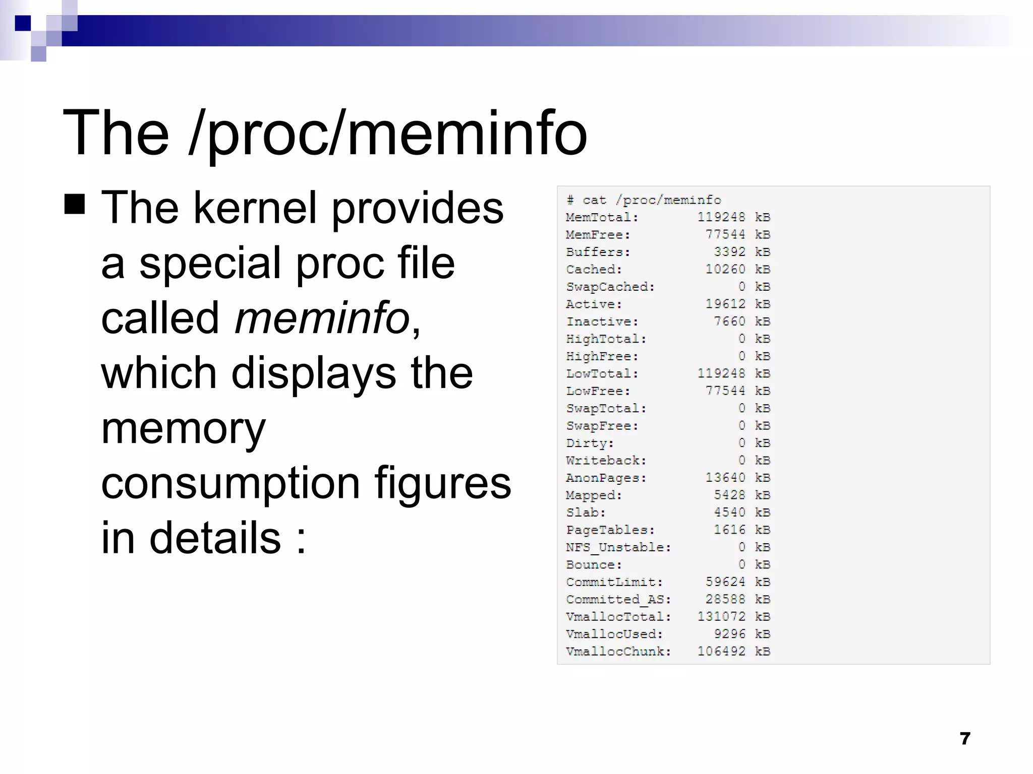 The /proc/meminfo The kernel provides a special proc file called  meminfo , which displays the memory consumption figures in details : 