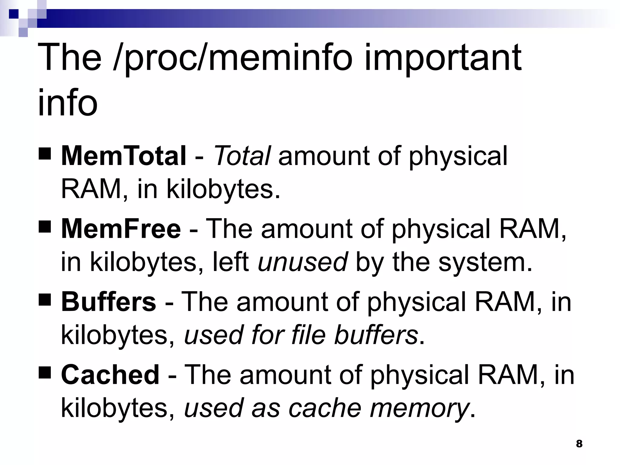 The /proc/meminfo important info MemTotal  -  Total  amount of physical RAM, in kilobytes.  MemFree  - The amount of physical RAM, in kilobytes, left  unused  by the system.  Buffers  - The amount of physical RAM, in kilobytes,  used for file buffers .  Cached  - The amount of physical RAM, in kilobytes,  used as cache memory .  