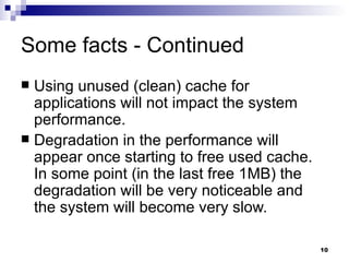 Some facts - Continued Using unused (clean) cache for applications will not impact the system performance. Degradation in the performance will appear once starting to free used cache. In some point (in the last free 1MB) the degradation will be very noticeable and the system will become very slow. 