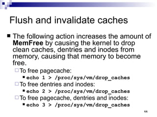 Flush and invalidate caches The following action increases the amount of  MemFree  by causing the kernel to drop clean caches, dentries and inodes from memory, causing that memory to become free. To free pagecache: echo 1 > /proc/sys/vm/drop_caches To free dentries and inodes: echo 2 > /proc/sys/vm/drop_caches To free pagecache, dentries and inodes: echo 3 > /proc/sys/vm/drop_caches 