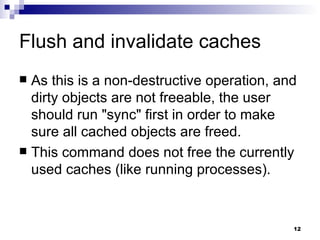 Flush and invalidate caches As this is a non-destructive operation, and dirty objects are not freeable, the user should run &quot;sync&quot; first in order to make sure all cached objects are freed. This command does not free the currently used caches (like running processes). 