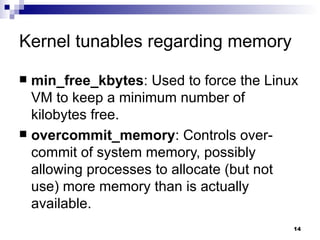 Kernel tunables regarding memory min_free_kbytes : Used to force the Linux VM to keep a minimum number of kilobytes free. overcommit_memory : Controls over-commit of system memory, possibly allowing processes to allocate (but not use) more memory than is actually available. 