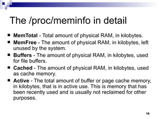 The /proc/meminfo in detail MemTotal  - Total amount of physical RAM, in kilobytes.  MemFree  - The amount of physical RAM, in kilobytes, left unused by the system.  Buffers  - The amount of physical RAM, in kilobytes, used for file buffers.  Cached  - The amount of physical RAM, in kilobytes, used as cache memory.  Active  - The total amount of buffer or page cache memory, in kilobytes, that is in active use. This is memory that has been recently used and is usually not reclaimed for other purposes.  