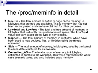 The /proc/meminfo in detail Inactive  - The total amount of buffer or page cache memory, in kilobytes, that are free and available. This is memory that has not been recently used and can be reclaimed for other purposes.  LowTotal  and  LowFree  - The total and free amount of memory, in kilobytes, that is directly mapped into kernel space. The  LowTotal  value can vary based on the type of kernel used. Mapped  — The total amount of memory, in kilobytes, which have been used to map devices, files, or libraries using the  mmap  command.  Slab  — The total amount of memory, in kilobytes, used by the kernel to cache data structures for its own use.  Committed_AS  — The total amount of memory, in kilobytes, estimated to complete the workload. This value represents the worst case scenario value, and also includes swap memory.  
