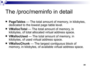 The /proc/meminfo in detail PageTables  — The total amount of memory, in kilobytes, dedicated to the lowest page table level.  VMallocTotal  — The total amount of memory, in kilobytes, of total allocated virtual address space.  VMallocUsed  — The total amount of memory, in kilobytes, of used virtual address space.  VMallocChunk  — The largest contiguous block of memory, in kilobytes, of available virtual address space.  