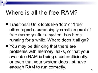 Where is all the free RAM? Traditional Unix tools like 'top‘ or ‘free’ often report a surprisingly small amount of free memory after a system has been running for a while. Where does it all go? You may be thinking that there are problems with memory leaks, or that your available RAM is being used inefficiently or even that your system does not have enough RAM to run correctly. 
