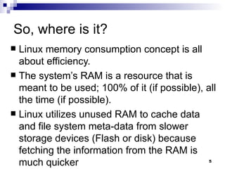 So, where is it? Linux memory consumption concept is all about efficiency.  The system’s RAM is a resource that is meant to be used; 100% of it (if possible), all the time (if possible). Linux utilizes unused RAM to cache data and file system meta-data from slower storage devices (Flash or disk) because fetching the information from the RAM is much quicker  