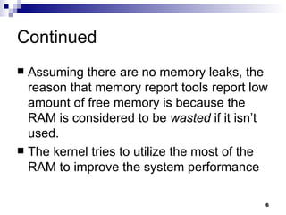 Continued Assuming there are no memory leaks, the reason that memory report tools report low amount of free memory is because the RAM is considered to be  wasted  if it isn’t used. The kernel tries to utilize the most of the RAM to improve the system performance  