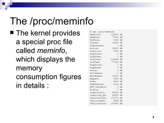 The /proc/meminfo The kernel provides a special proc file called  meminfo , which displays the memory consumption figures in details : 