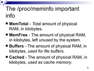The /proc/meminfo important info MemTotal  -  Total  amount of physical RAM, in kilobytes.  MemFree  - The amount of physical RAM, in kilobytes, left  unused  by the system.  Buffers  - The amount of physical RAM, in kilobytes,  used for file buffers .  Cached  - The amount of physical RAM, in kilobytes,  used as cache memory .  