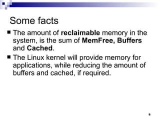 Some facts The amount of  reclaimable  memory in the system, is the sum of  MemFree, Buffers  and  Cached . The Linux kernel will provide memory for applications, while reducing the amount of buffers and cached, if required. 