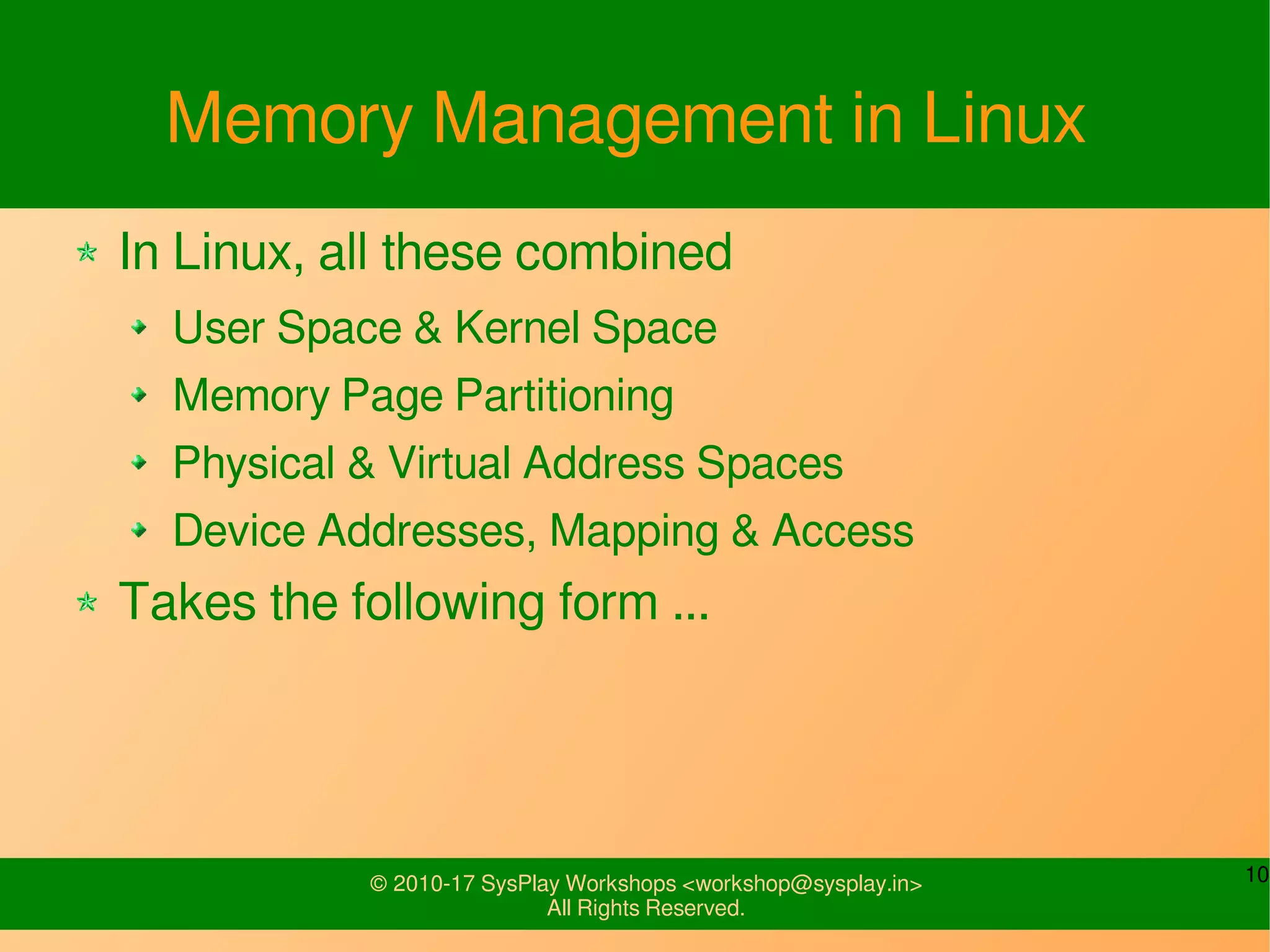 10© 2010-17 SysPlay Workshops <workshop@sysplay.in>
All Rights Reserved.
Memory Management in Linux
In Linux, all these combined
User Space & Kernel Space
Memory Page Partitioning
Physical & Virtual Address Spaces
Device Addresses, Mapping & Access
Takes the following form ...
 