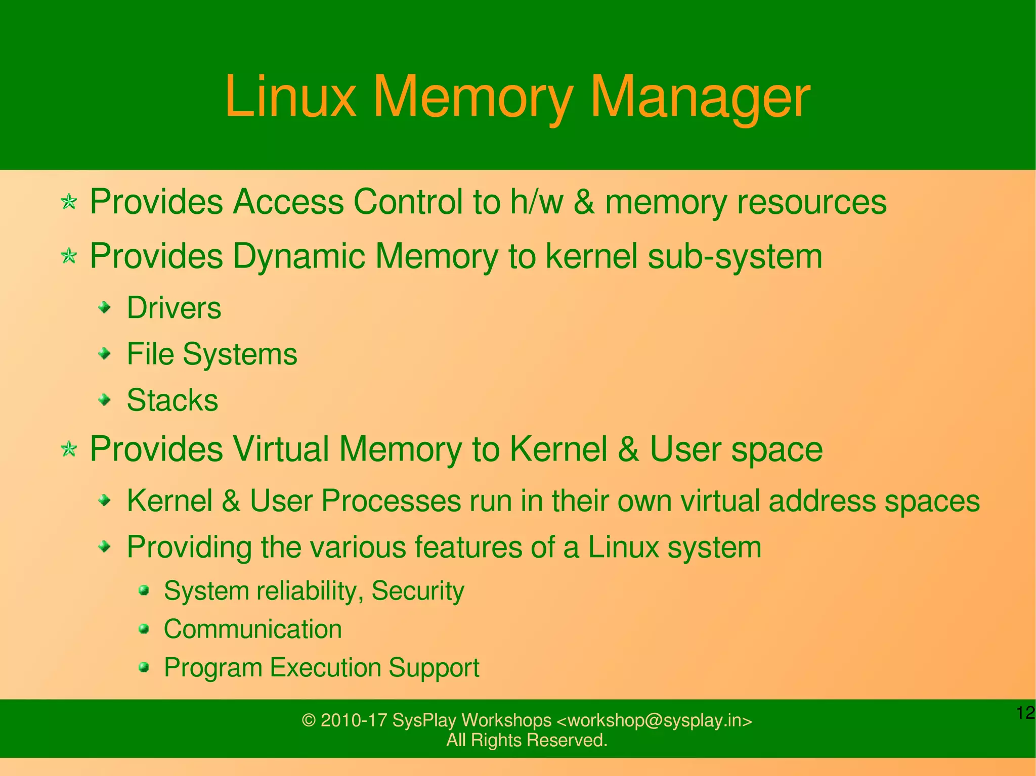 12© 2010-17 SysPlay Workshops <workshop@sysplay.in>
All Rights Reserved.
Linux Memory Manager
Provides Access Control to h/w & memory resources
Provides Dynamic Memory to kernel sub-system
Drivers
File Systems
Stacks
Provides Virtual Memory to Kernel & User space
Kernel & User Processes run in their own virtual address spaces
Providing the various features of a Linux system
System reliability, Security
Communication
Program Execution Support
 