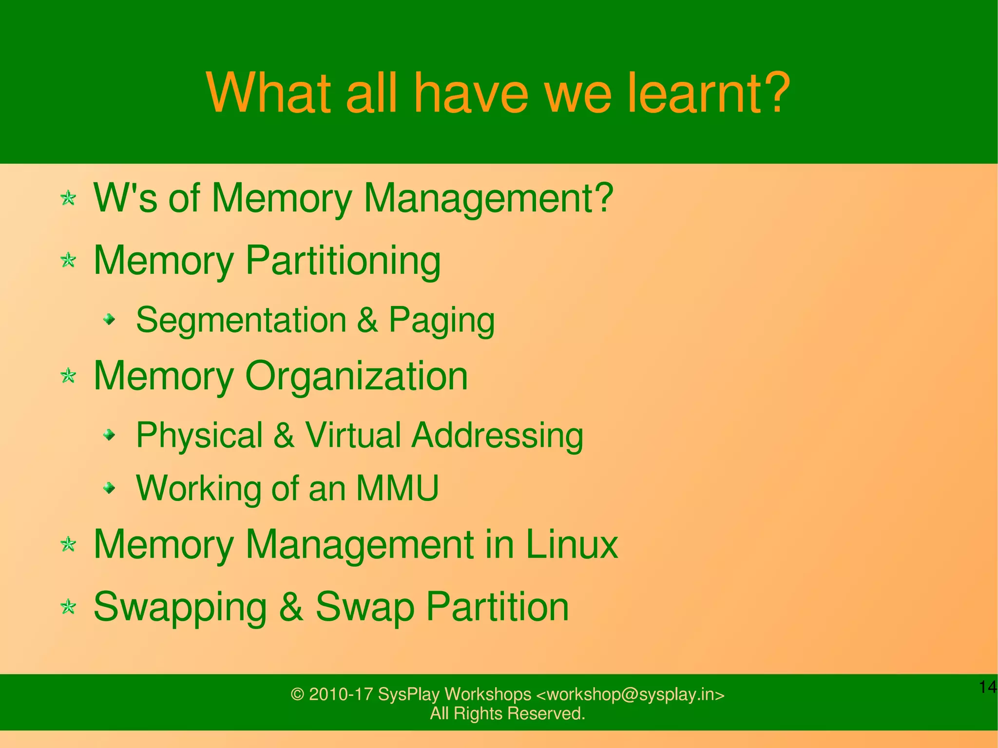14© 2010-17 SysPlay Workshops <workshop@sysplay.in>
All Rights Reserved.
What all have we learnt?
W's of Memory Management?
Memory Partitioning
Segmentation & Paging
Memory Organization
Physical & Virtual Addressing
Working of an MMU
Memory Management in Linux
Swapping & Swap Partition
 