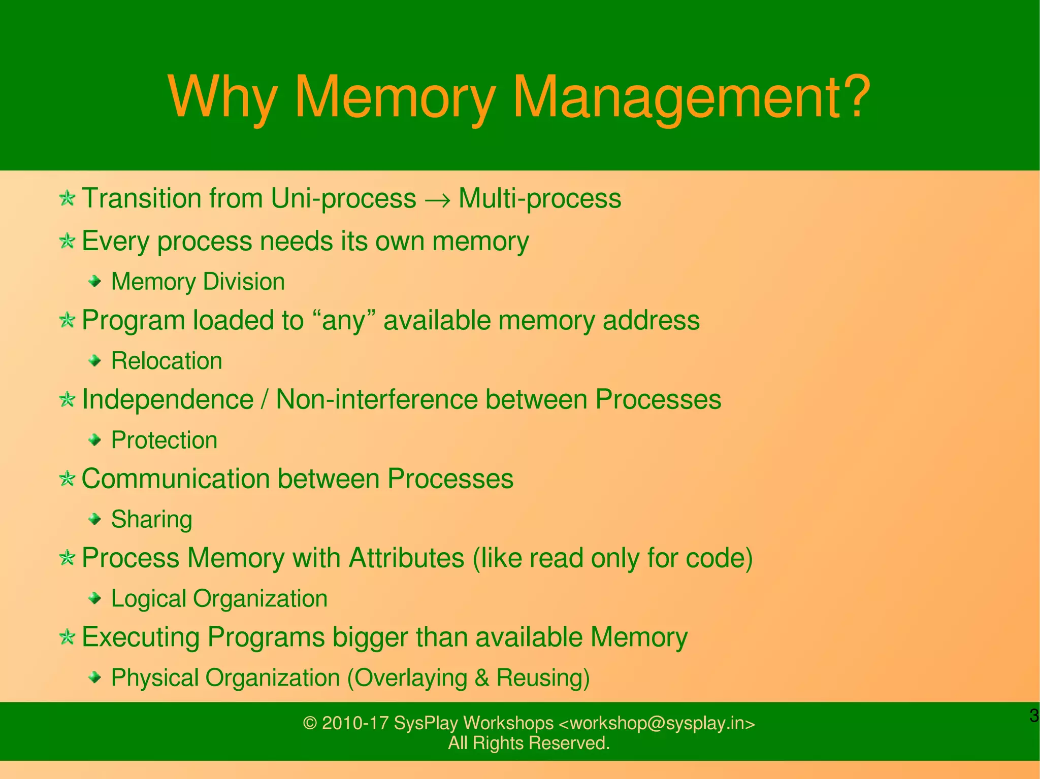 3© 2010-17 SysPlay Workshops <workshop@sysplay.in>
All Rights Reserved.
Why Memory Management?
Transition from Uni-process → Multi-process
Every process needs its own memory
Memory Division
Program loaded to “any” available memory address
Relocation
Independence / Non-interference between Processes
Protection
Communication between Processes
Sharing
Process Memory with Attributes (like read only for code)
Logical Organization
Executing Programs bigger than available Memory
Physical Organization (Overlaying & Reusing)
 