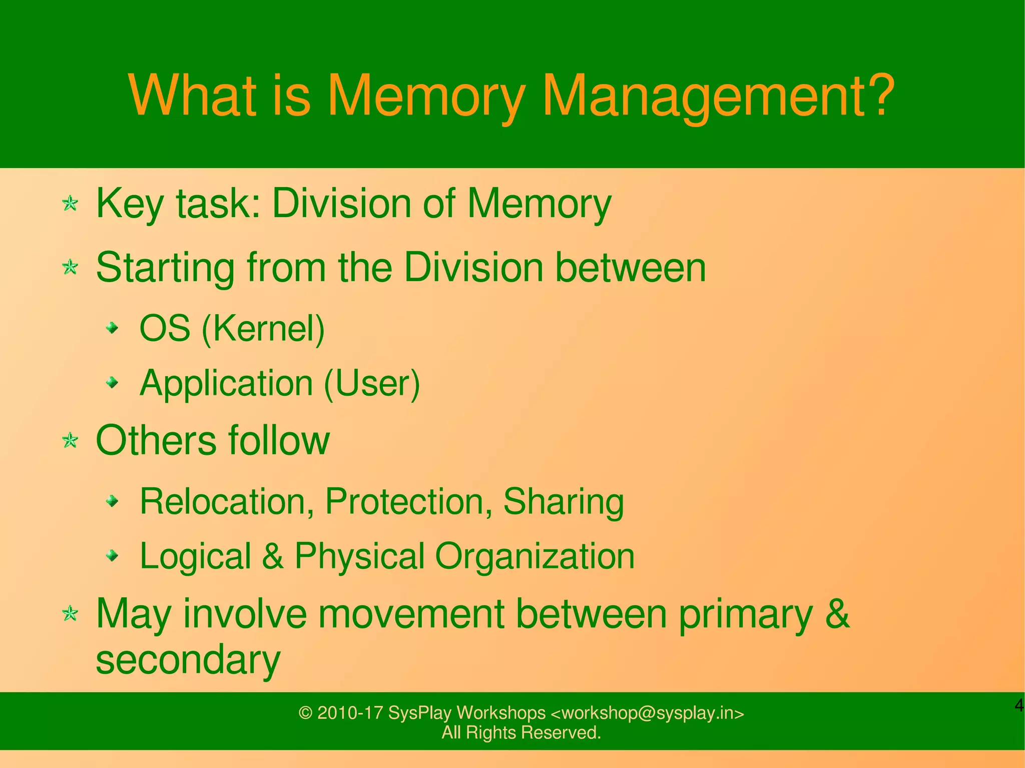 4© 2010-17 SysPlay Workshops <workshop@sysplay.in>
All Rights Reserved.
What is Memory Management?
Key task: Division of Memory
Starting from the Division between
OS (Kernel)
Application (User)
Others follow
Relocation, Protection, Sharing
Logical & Physical Organization
May involve movement between primary &
secondary
 