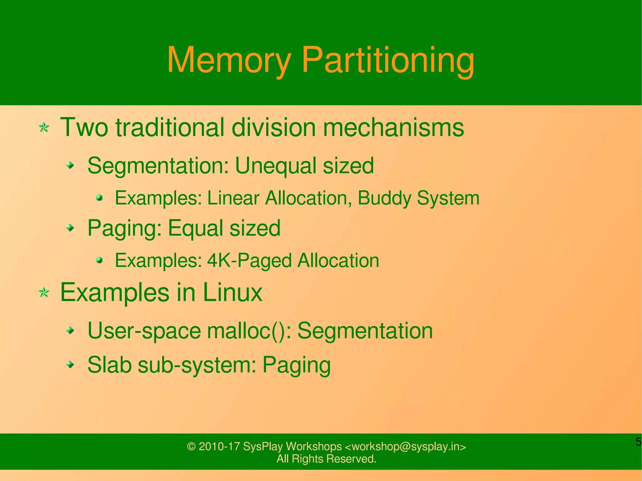 5© 2010-17 SysPlay Workshops <workshop@sysplay.in>
All Rights Reserved.
Memory Partitioning
Two traditional division mechanisms
Segmentation: Unequal sized
Examples: Linear Allocation, Buddy System
Paging: Equal sized
Examples: 4K-Paged Allocation
Examples in Linux
User-space malloc(): Segmentation
Slab sub-system: Paging
 
