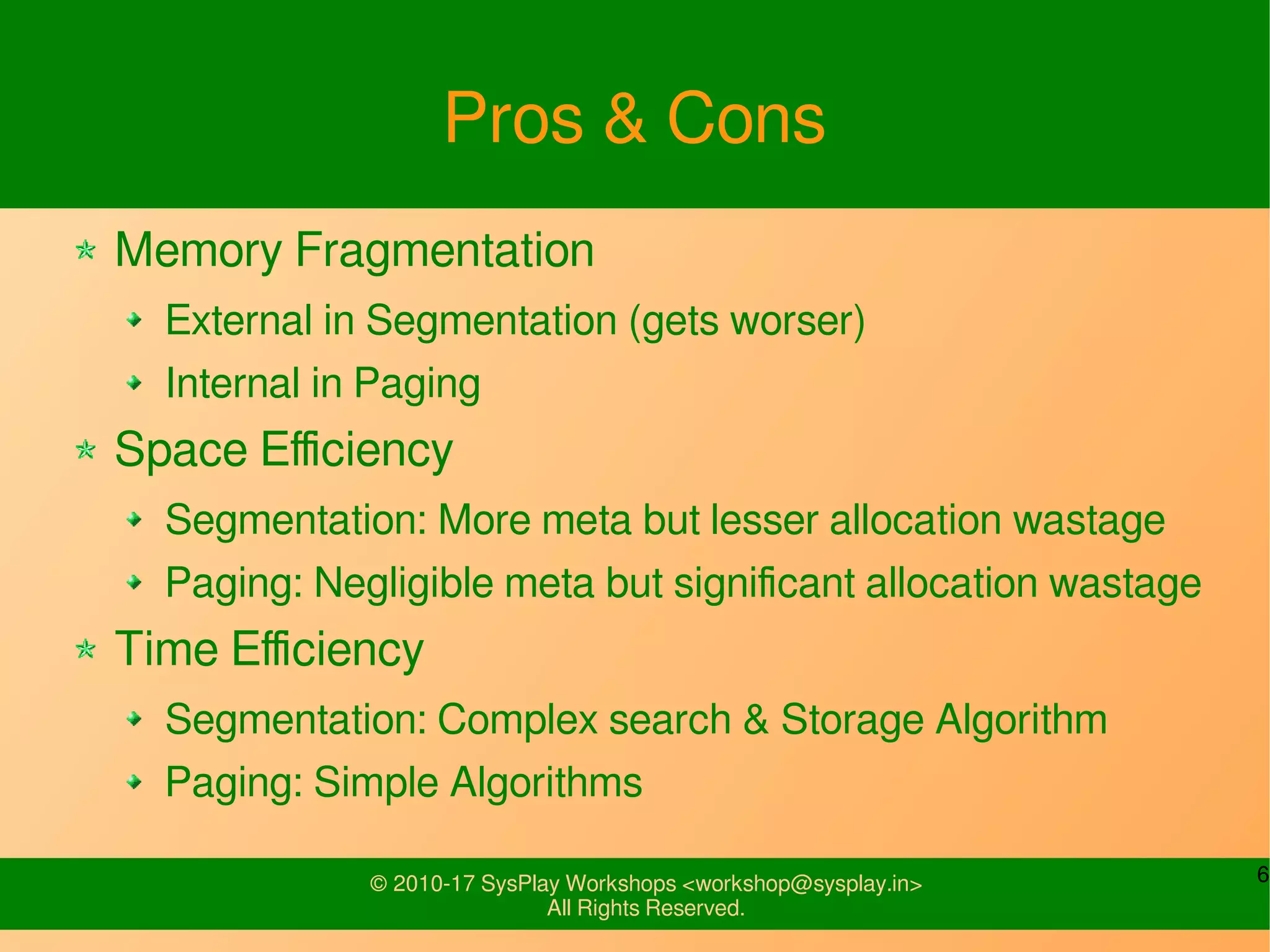 6© 2010-17 SysPlay Workshops <workshop@sysplay.in>
All Rights Reserved.
Pros & Cons
Memory Fragmentation
External in Segmentation (gets worser)
Internal in Paging
Space Efficiency
Segmentation: More meta but lesser allocation wastage
Paging: Negligible meta but significant allocation wastage
Time Efficiency
Segmentation: Complex search & Storage Algorithm
Paging: Simple Algorithms
 
