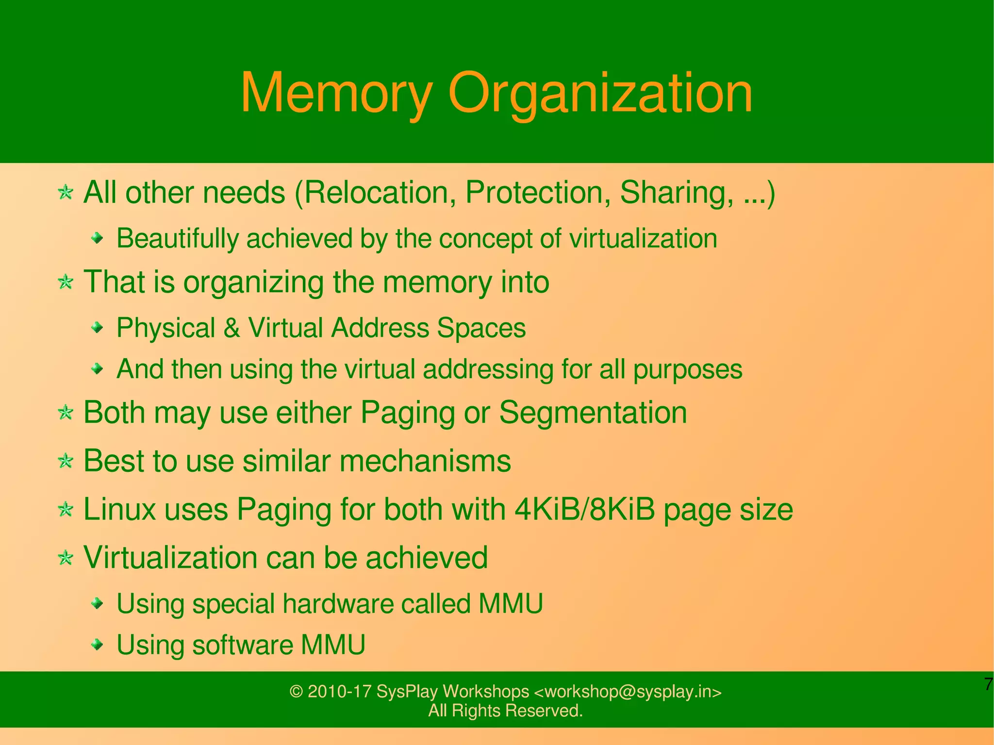 7© 2010-17 SysPlay Workshops <workshop@sysplay.in>
All Rights Reserved.
Memory Organization
All other needs (Relocation, Protection, Sharing, ...)
Beautifully achieved by the concept of virtualization
That is organizing the memory into
Physical & Virtual Address Spaces
And then using the virtual addressing for all purposes
Both may use either Paging or Segmentation
Best to use similar mechanisms
Linux uses Paging for both with 4KiB/8KiB page size
Virtualization can be achieved
Using special hardware called MMU
Using software MMU
 