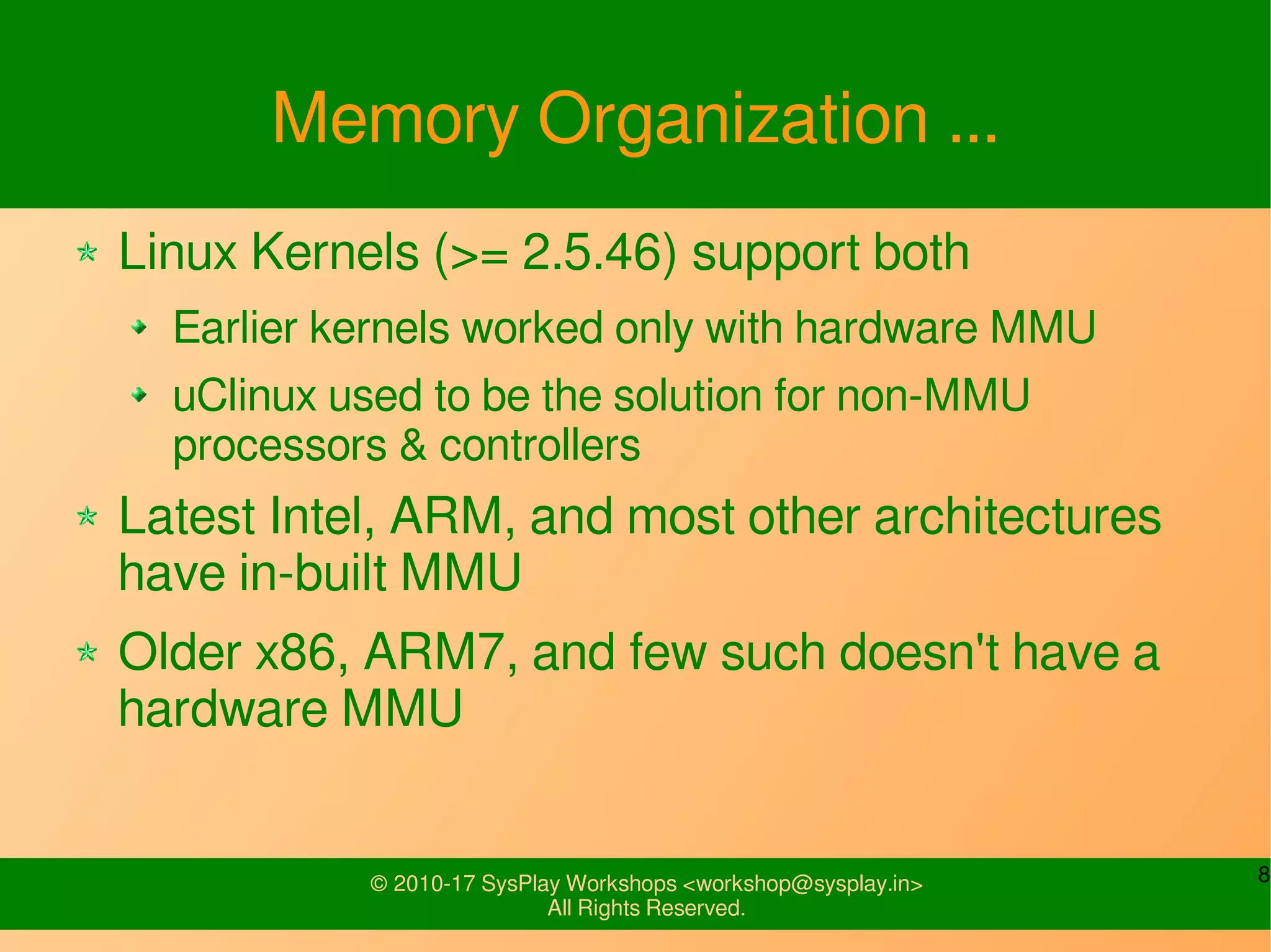 8© 2010-17 SysPlay Workshops <workshop@sysplay.in>
All Rights Reserved.
Memory Organization ...
Linux Kernels (>= 2.5.46) support both
Earlier kernels worked only with hardware MMU
uClinux used to be the solution for non-MMU
processors & controllers
Latest Intel, ARM, and most other architectures
have in-built MMU
Older x86, ARM7, and few such doesn't have a
hardware MMU
 