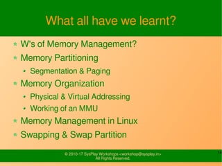 14© 2010-17 SysPlay Workshops <workshop@sysplay.in>
All Rights Reserved.
What all have we learnt?
W's of Memory Management?
Memory Partitioning
Segmentation & Paging
Memory Organization
Physical & Virtual Addressing
Working of an MMU
Memory Management in Linux
Swapping & Swap Partition
 