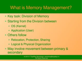 4© 2010-17 SysPlay Workshops <workshop@sysplay.in>
All Rights Reserved.
What is Memory Management?
Key task: Division of Memory
Starting from the Division between
OS (Kernel)
Application (User)
Others follow
Relocation, Protection, Sharing
Logical & Physical Organization
May involve movement between primary &
secondary
 