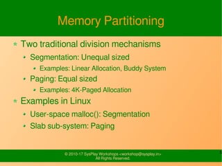 5© 2010-17 SysPlay Workshops <workshop@sysplay.in>
All Rights Reserved.
Memory Partitioning
Two traditional division mechanisms
Segmentation: Unequal sized
Examples: Linear Allocation, Buddy System
Paging: Equal sized
Examples: 4K-Paged Allocation
Examples in Linux
User-space malloc(): Segmentation
Slab sub-system: Paging
 