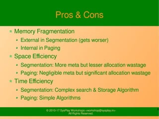 6© 2010-17 SysPlay Workshops <workshop@sysplay.in>
All Rights Reserved.
Pros & Cons
Memory Fragmentation
External in Segmentation (gets worser)
Internal in Paging
Space Efficiency
Segmentation: More meta but lesser allocation wastage
Paging: Negligible meta but significant allocation wastage
Time Efficiency
Segmentation: Complex search & Storage Algorithm
Paging: Simple Algorithms
 