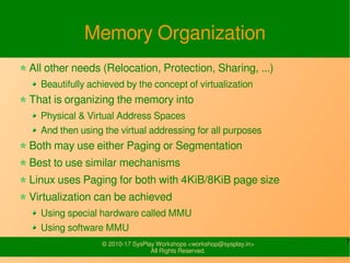 7© 2010-17 SysPlay Workshops <workshop@sysplay.in>
All Rights Reserved.
Memory Organization
All other needs (Relocation, Protection, Sharing, ...)
Beautifully achieved by the concept of virtualization
That is organizing the memory into
Physical & Virtual Address Spaces
And then using the virtual addressing for all purposes
Both may use either Paging or Segmentation
Best to use similar mechanisms
Linux uses Paging for both with 4KiB/8KiB page size
Virtualization can be achieved
Using special hardware called MMU
Using software MMU
 