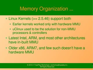 8© 2010-17 SysPlay Workshops <workshop@sysplay.in>
All Rights Reserved.
Memory Organization ...
Linux Kernels (>= 2.5.46) support both
Earlier kernels worked only with hardware MMU
uClinux used to be the solution for non-MMU
processors & controllers
Latest Intel, ARM, and most other architectures
have in-built MMU
Older x86, ARM7, and few such doesn't have a
hardware MMU
 