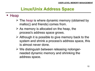 Linux/Unix Address Space USER-LEVEL MEMORY MANAGEMENT Heap The  heap  is where dynamic memory (obtained by malloc() and friends) comes from.  As memory is allocated on the heap, the process's address space grows. Although it is possible to give memory back to the system and shrink a process's address space, this is almost never done.  We distinguish between releasing nolonger-needed dynamic memory and shrinking the address space. 