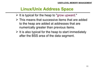 Linux/Unix Address Space USER-LEVEL MEMORY MANAGEMENT It is typical for the heap to " grow upward ."  This means that successive items that are added to the heap are added at addresses that are numerically greater than previous items. It is also typical for the heap to start immediately after the BSS area of the data segment. 