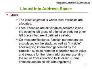 Linux/Unix Address Space USER-LEVEL MEMORY MANAGEMENT Stack The  stack segment  is where local variables are allocated.  Local variables are all variables declared inside the opening left brace of a function body (or other left brace) that aren't defined as static. On most architectures, function parameters are also placed on the stack, as well as "invisible" bookkeeping information generated by the compiler, such as room for a function return value and storage for the return address representing the return from a function to its caller. (Some architectures do all this with registers.) 