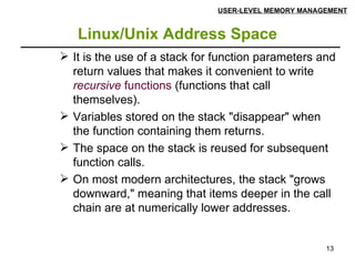 Linux/Unix Address Space USER-LEVEL MEMORY MANAGEMENT It is the use of a stack for function parameters and return values that makes it convenient to write  recursive  functions  (functions that call themselves). Variables stored on the stack "disappear" when the function containing them returns. The space on the stack is reused for subsequent function calls. On most modern architectures, the stack "grows downward," meaning that items deeper in the call chain are at numerically lower addresses. 