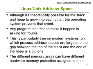 Linux/Unix Address Space USER-LEVEL MEMORY MANAGEMENT Although it's theoretically possible for the stack and heap to grow into each other, the operating system prevents that event. Any program that tries to make it happen is asking for trouble. This is particularly true on modern systems, on which process address spaces are large and the gap between the top of the stack and the end of the heap is a big one. The different memory areas can have different hardware memory protection assigned to them. 