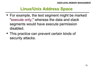 Linux/Unix Address Space USER-LEVEL MEMORY MANAGEMENT For example, the text segment might be marked " execute only ," whereas the data and stack segments would have execute permission disabled.  This practice can prevent certain kinds of security attacks.  