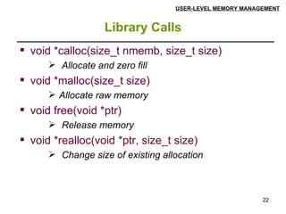 Library Calls USER-LEVEL MEMORY MANAGEMENT void *calloc(size_t nmemb, size_t size) Allocate and zero fill   void *malloc(size_t size) Allocate raw memory   void free(void *ptr) Release memory   void *realloc(void *ptr, size_t size) Change size of existing allocation 