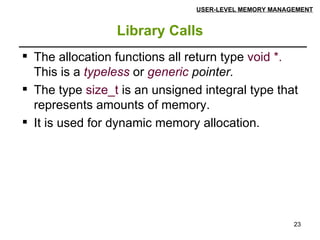 Library Calls USER-LEVEL MEMORY MANAGEMENT The allocation functions all return type  void *.  This is a  typeless   or  generic  pointer. The type  size_t  is an unsigned integral type that represents amounts of memory.  It is used for dynamic memory allocation. 