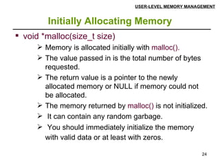 Initially Allocating Memory USER-LEVEL MEMORY MANAGEMENT void *malloc(size_t size) Memory is allocated initially with  malloc(). The value passed in is the total number of bytes requested. The return value is a pointer to the newly allocated memory or NULL if memory could not be allocated.  The memory returned by  malloc()  is not initialized. It can contain any random garbage. You should immediately initialize the memory with valid data or at least with zeros.   