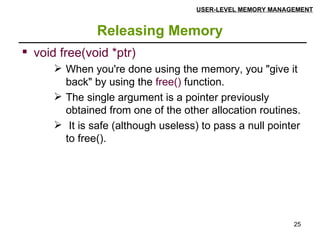 Releasing Memory USER-LEVEL MEMORY MANAGEMENT void free(void *ptr) When you're done using the memory, you "give it back" by using the  free()  function.  The single argument is a pointer previously obtained from one of the other allocation routines. It is safe (although useless) to pass a null pointer to free(). 