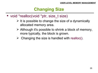 Changing Size USER-LEVEL MEMORY MANAGEMENT void *realloc(void *ptr, size_t size) It is possible to change the size of a dynamically allocated memory area.  Although it's possible to shrink a block of memory, more typically, the block is grown. Changing the size is handled with  realloc() .  