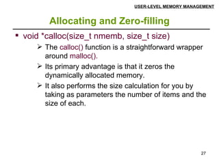 Allocating and Zero-filling USER-LEVEL MEMORY MANAGEMENT void *calloc(size_t nmemb, size_t size) The  calloc()  function is a straightforward wrapper around  malloc().   Its primary advantage is that it zeros the dynamically allocated memory.  It also performs the size calculation for you by taking as parameters the number of items and the size of each. 