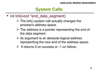 System Calls USER-LEVEL MEMORY MANAGEMENT int brk(void *end_data_segment) The brk() system call actually changes the process's address space.  The address is a pointer representing the end of the data segment. Its argument is an absolute logical address representing the new end of the address space. It returns 0 on success or -1 on failure. 