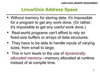 Linux/Unix Address Space   USER-LEVEL MEMORY MANAGEMENT Without memory for storing data, it's impossible for a program to get any work done. (Or rather, it's impossible to get any  useful  work done.) Real-world programs can't afford to rely on fixed-size buffers or arrays of data structures. They have to be able to handle inputs of varying sizes, from small to large. This in turn leads to the use of  dynamically allocated memory —memory allocated at runtime instead of at compile time. 