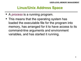 Linux/Unix Address Space   USER-LEVEL MEMORY MANAGEMENT A  process  is a running program.  This means that the operating system has loaded the executable file for the program into memory, has arranged for it to have access to its command-line arguments and environment variables, and has started it running. 